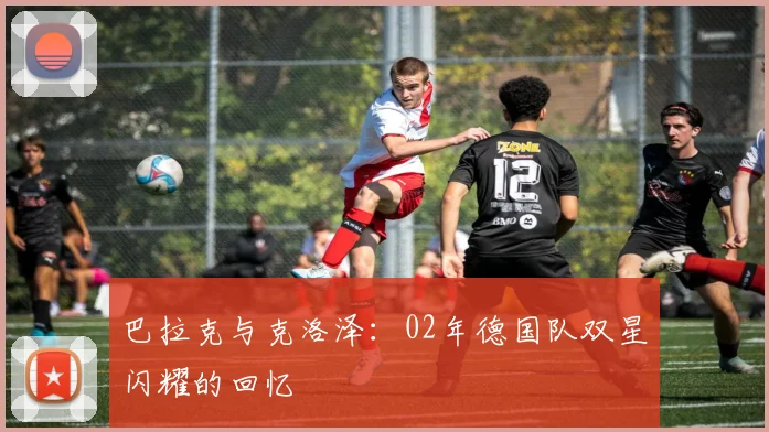 巴拉克与克洛泽：02年德国队双星闪耀的回忆