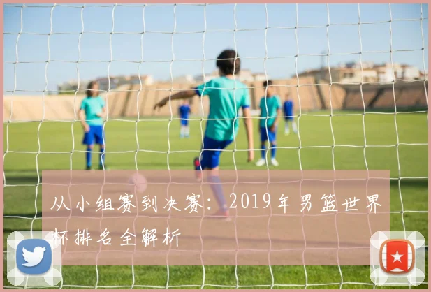 从小组赛到决赛：2019年男篮世界杯排名全解析