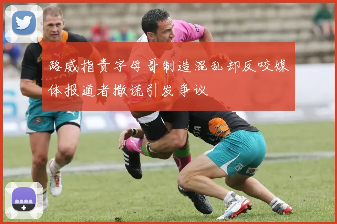 路威指责字母哥制造混乱却反咬媒体报道者撒谎引发争议